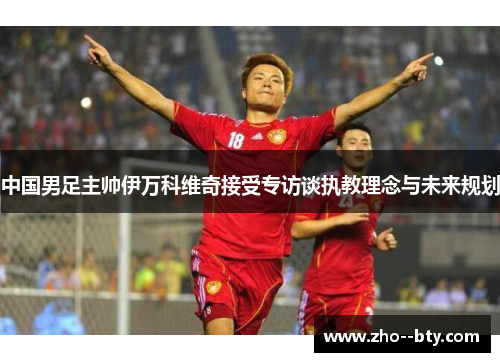 中国男足主帅伊万科维奇接受专访谈执教理念与未来规划 中国男足主帅伊万科维奇接受专访谈执教理念与未来规划