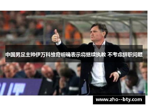 中国男足主帅伊万科维奇明确表示将继续执教 不考虑辞职问题